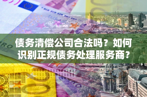 济南债务清偿公司合法吗？如何识别正规债务处理服务商？