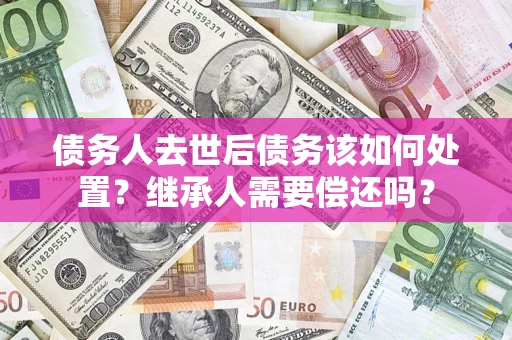 济南债务人去世后债务该如何处置？继承人需要偿还吗？