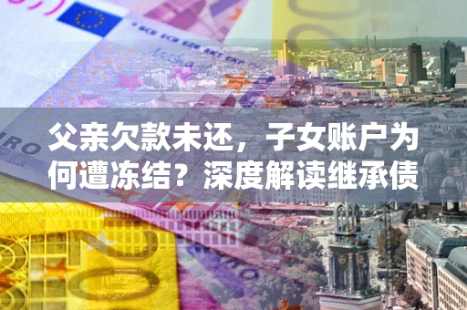 济南父亲欠款未还，子女账户为何遭冻结？深度解读继承债务迷局