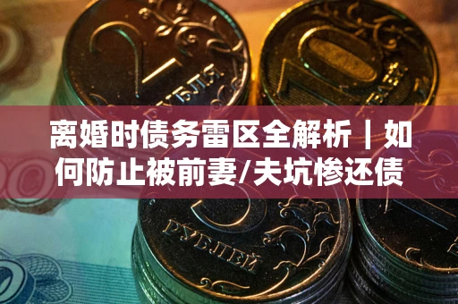 济南离婚时债务雷区全解析｜如何防止被前妻/夫坑惨还债？