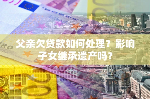 济南父亲欠贷款如何处理?影响子女继承遗产吗? 济南父亲欠贷款如何处理?影响子女继承遗产吗?
