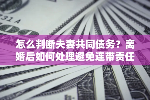 济南怎么判断夫妻共同债务？离婚后如何处理避免连带责任？